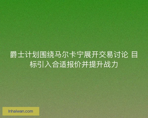 爵士计划围绕马尔卡宁展开交易讨论 目标引入合适报价并提升战力