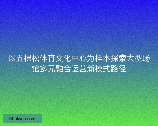 以五棵松体育文化中心为样本探索大型场馆多元融合运营新模式路径