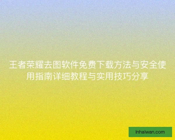 王者荣耀去图软件免费下载方法与安全使用指南详细教程与实用技巧分享
