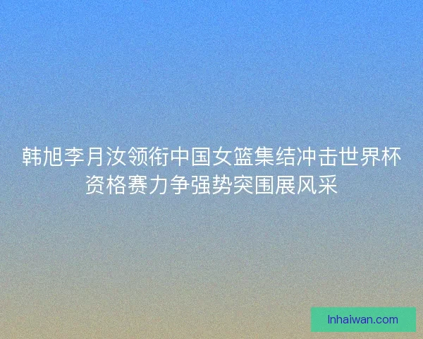 韩旭李月汝领衔中国女篮集结冲击世界杯资格赛力争强势突围展风采
