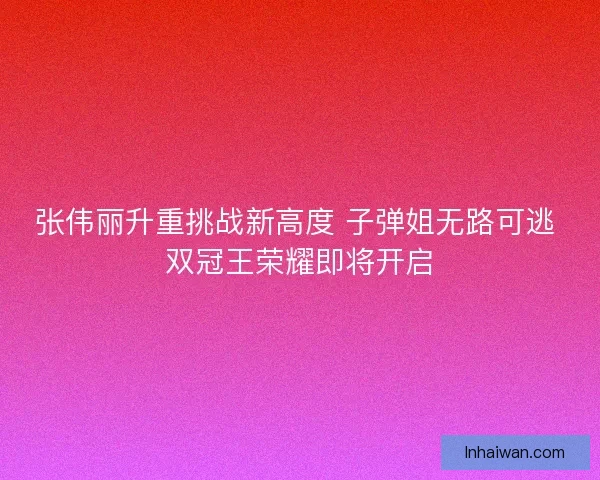 张伟丽升重挑战新高度 子弹姐无路可逃 双冠王荣耀即将开启