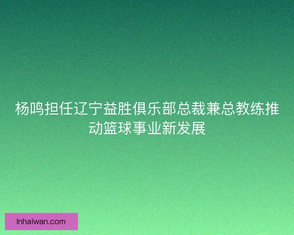 杨鸣担任辽宁益胜俱乐部总裁兼总教练推动篮球事业新发展