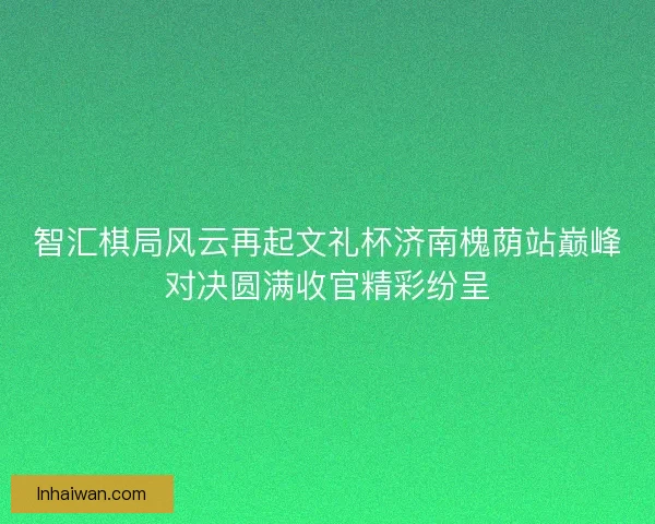 智汇棋局风云再起文礼杯济南槐荫站巅峰对决圆满收官精彩纷呈