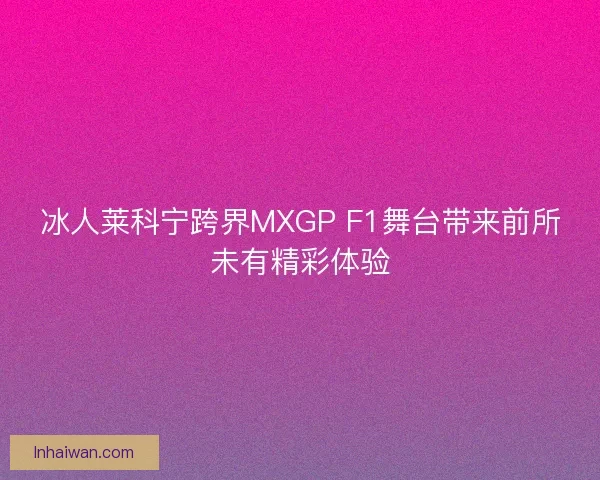 冰人莱科宁跨界MXGP F1舞台带来前所未有精彩体验