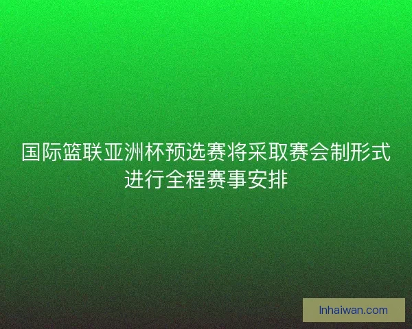 国际篮联亚洲杯预选赛将采取赛会制形式进行全程赛事安排