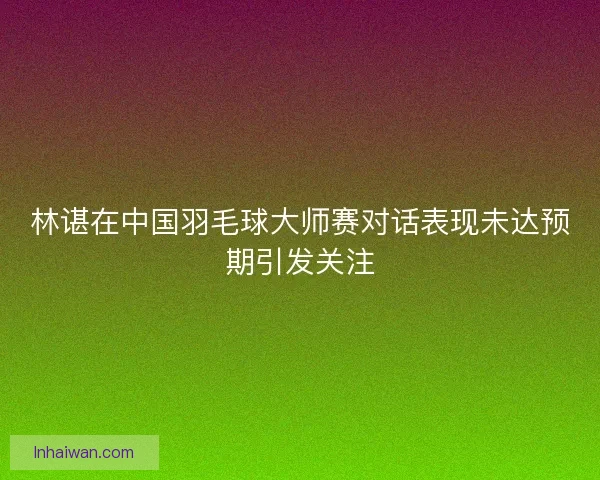 林谌在中国羽毛球大师赛对话表现未达预期引发关注