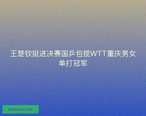 王楚钦挺进决赛国乒包揽WTT重庆男女单打冠军