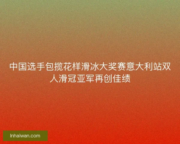 中国选手包揽花样滑冰大奖赛意大利站双人滑冠亚军再创佳绩