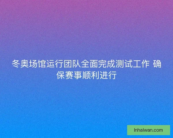 冬奥场馆运行团队全面完成测试工作 确保赛事顺利进行