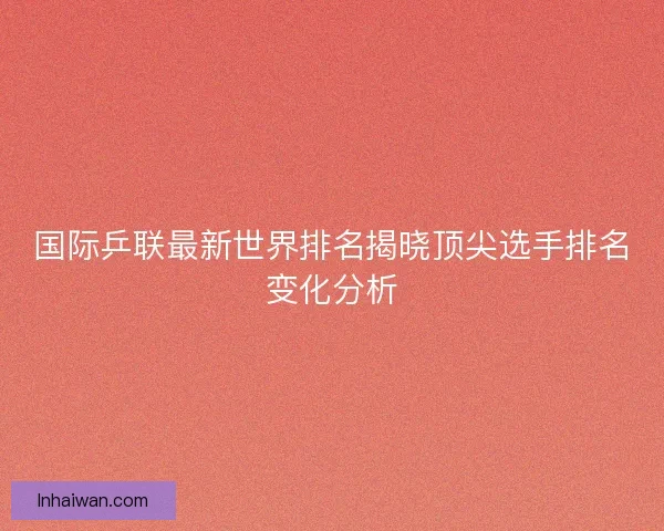 国际乒联最新世界排名揭晓顶尖选手排名变化分析