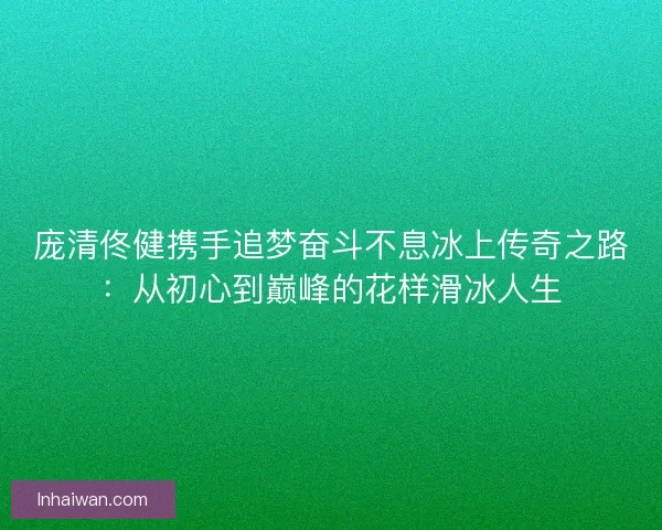 庞清佟健携手追梦奋斗不息冰上传奇之路：从初心到巅峰的花样滑冰人生