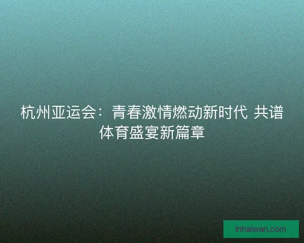 杭州亚运会：青春激情燃动新时代 共谱体育盛宴新篇章