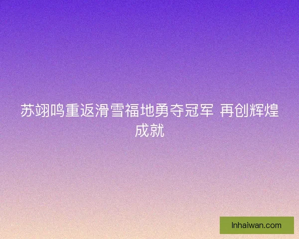 苏翊鸣重返滑雪福地勇夺冠军 再创辉煌成就