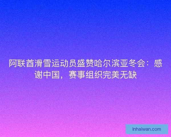 阿联酋滑雪运动员盛赞哈尔滨亚冬会：感谢中国，赛事组织完美无缺