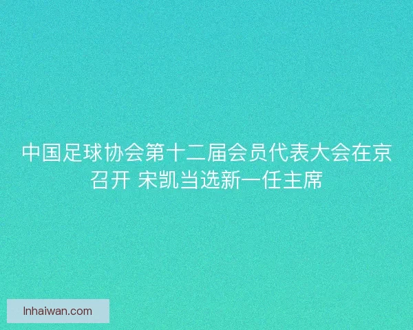 中国足球协会第十二届会员代表大会在京召开 宋凯当选新一任主席