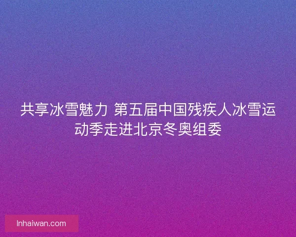 共享冰雪魅力 第五届中国残疾人冰雪运动季走进北京冬奥组委