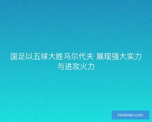 国足以五球大胜马尔代夫 展现强大实力与进攻火力