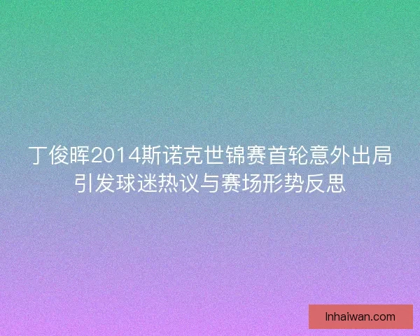 丁俊晖2014斯诺克世锦赛首轮意外出局引发球迷热议与赛场形势反思