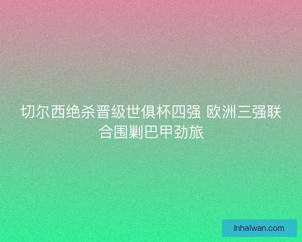 切尔西绝杀晋级世俱杯四强 欧洲三强联合围剿巴甲劲旅