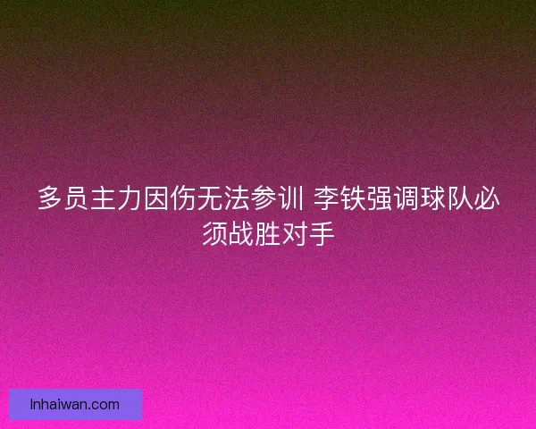 多员主力因伤无法参训 李铁强调球队必须战胜对手