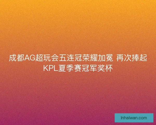 成都AG超玩会五连冠荣耀加冕 再次捧起KPL夏季赛冠军奖杯