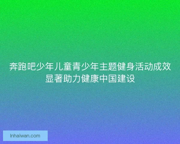 奔跑吧少年儿童青少年主题健身活动成效显著助力健康中国建设